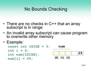 No Bounds Checking
• There are no checks in C++ that an array
subscript is in range
• An invalid array subscript can cause program
to overwrite other memory
• Example:
const int ISIZE = 3;
int i = 4;
int num[ISIZE];
num[i] = 25;
8-367
num
[0] [1] [2]
25
 