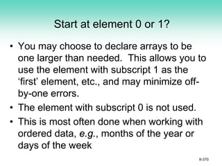 Start at element 0 or 1?
• You may choose to declare arrays to be
one larger than needed. This allows you to
use the element with subscript 1 as the
‘first’ element, etc., and may minimize off-
by-one errors.
• The element with subscript 0 is not used.
• This is most often done when working with
ordered data, e.g., months of the year or
days of the week
8-370
 