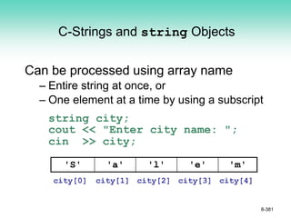C-Strings and string Objects
Can be processed using array name
– Entire string at once, or
– One element at a time by using a subscript
string city;
cout << "Enter city name: ";
cin >> city;
8-381
'S' 'a' 'l' 'e' 'm'
city[0] city[1] city[2] city[3] city[4]
 