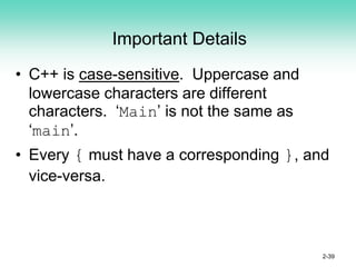 Important Details
• C++ is case-sensitive. Uppercase and
lowercase characters are different
characters. ‘Main’ is not the same as
‘main’.
• Every { must have a corresponding }, and
vice-versa.
2-39
 