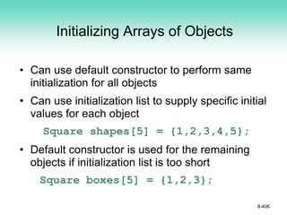 Initializing Arrays of Objects
• Can use default constructor to perform same
initialization for all objects
• Can use initialization list to supply specific initial
values for each object
Square shapes[5] = {1,2,3,4,5};
• Default constructor is used for the remaining
objects if initialization list is too short
Square boxes[5] = {1,2,3};
8-406
 