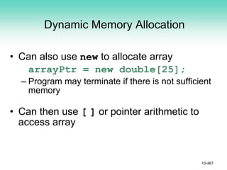 Dynamic Memory Allocation
• Can also use new to allocate array
arrayPtr = new double[25];
– Program may terminate if there is not sufficient
memory
• Can then use [ ] or pointer arithmetic to
access array
10-467
 