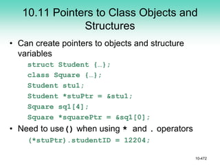 10.11 Pointers to Class Objects and
Structures
• Can create pointers to objects and structure
variables
struct Student {…};
class Square {…};
Student stu1;
Student *stuPtr = &stu1;
Square sq1[4];
Square *squarePtr = &sq1[0];
• Need to use() when using * and . operators
(*stuPtr).studentID = 12204;
10-472
 