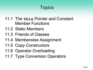 Topics
11.1 The this Pointer and Constant
Member Functions
11.2 Static Members
11.3 Friends of Classes
11.4 Memberwise Assignment
11.5 Copy Constructors
11.6 Operator Overloading
11.7 Type Conversion Operators
11-480
 