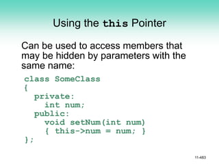 Using the this Pointer
Can be used to access members that
may be hidden by parameters with the
same name:
class SomeClass
{
private:
int num;
public:
void setNum(int num)
{ this->num = num; }
};
11-483
 