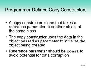 Programmer-Defined Copy Constructors
• A copy constructor is one that takes a
reference parameter to another object of
the same class
• The copy constructor uses the data in the
object passed as parameter to initialize the
object being created
• Reference parameter should be const to
avoid potential for data corruption
11-501
 