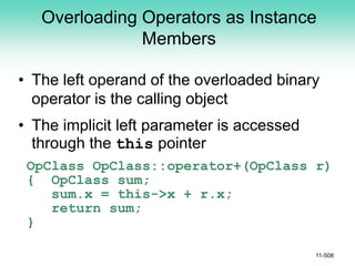 Overloading Operators as Instance
Members
• The left operand of the overloaded binary
operator is the calling object
• The implicit left parameter is accessed
through the this pointer
OpClass OpClass::operator+(OpClass r)
{ OpClass sum;
sum.x = this->x + r.x;
return sum;
}
11-508
 