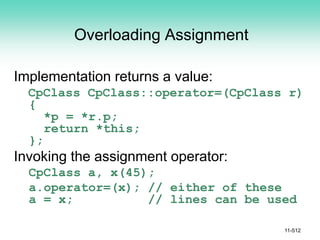 Overloading Assignment
Implementation returns a value:
CpClass CpClass::operator=(CpClass r)
{
*p = *r.p;
return *this;
};
Invoking the assignment operator:
CpClass a, x(45);
a.operator=(x); // either of these
a = x; // lines can be used
11-512
 