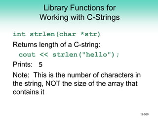 Library Functions for
Working with C-Strings
int strlen(char *str)
Returns length of a C-string:
cout << strlen("hello");
Prints: 5
Note: This is the number of characters in
the string, NOT the size of the array that
contains it
12-560
 