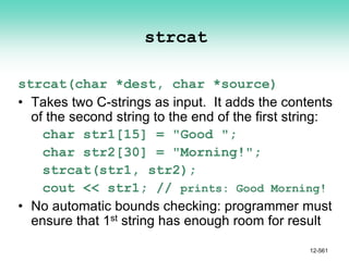 strcat
strcat(char *dest, char *source)
• Takes two C-strings as input. It adds the contents
of the second string to the end of the first string:
char str1[15] = "Good ";
char str2[30] = "Morning!";
strcat(str1, str2);
cout << str1; // prints: Good Morning!
• No automatic bounds checking: programmer must
ensure that 1st string has enough room for result
12-561
 