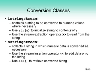 Conversion Classes
• istringstream:
– contains a string to be converted to numeric values
where necessary
– Use str(s) to initialize string to contents of s
– Use the stream extraction operator >> to read from the
string
• ostringstream:
– collects a string in which numeric data is converted as
necessary
– Use the stream insertion operator << to add data onto
the string
– Use str() to retrieve converted string
12-567
 