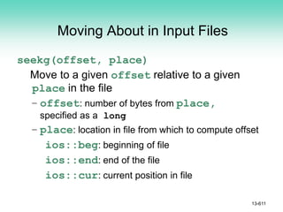 Moving About in Input Files
seekg(offset, place)
Move to a given offset relative to a given
place in the file
– offset: number of bytes from place,
specified as a long
– place: location in file from which to compute offset
ios::beg: beginning of file
ios::end: end of the file
ios::cur: current position in file
13-611
 