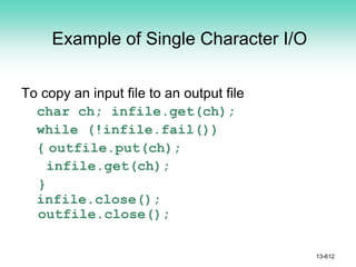 Example of Single Character I/O
To copy an input file to an output file
char ch; infile.get(ch);
while (!infile.fail())
{ outfile.put(ch);
infile.get(ch);
}
infile.close();
outfile.close();
13-612
 