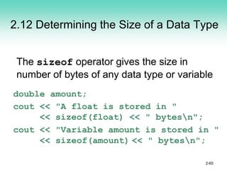 2.12 Determining the Size of a Data Type
The sizeof operator gives the size in
number of bytes of any data type or variable
double amount;
cout << "A float is stored in "
<< sizeof(float) << " bytesn";
cout << "Variable amount is stored in "
<< sizeof(amount) << " bytesn";
2-65
 