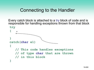Connecting to the Handler
Every catch block is attached to a try block of code and is
responsible for handling exceptions thrown from that block
try
{
}
catch(char e1)
{
// This code handles exceptions
// of type char that are thrown
// in this block
}
16-690
 