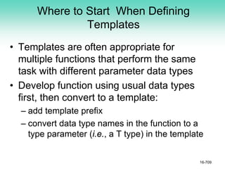 Where to Start When Defining
Templates
• Templates are often appropriate for
multiple functions that perform the same
task with different parameter data types
• Develop function using usual data types
first, then convert to a template:
– add template prefix
– convert data type names in the function to a
type parameter (i.e., a T type) in the template
16-709
 