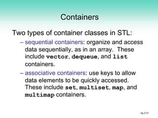 Containers
Two types of container classes in STL:
– sequential containers: organize and access
data sequentially, as in an array. These
include vector, dequeue, and list
containers.
– associative containers: use keys to allow
data elements to be quickly accessed.
These include set, multiset, map, and
multimap containers.
16-717
 