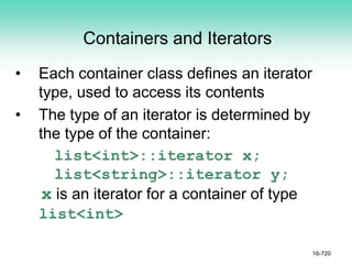 Containers and Iterators
• Each container class defines an iterator
type, used to access its contents
• The type of an iterator is determined by
the type of the container:
list<int>::iterator x;
list<string>::iterator y;
x is an iterator for a container of type
list<int>
16-720
 