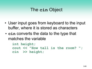 The cin Object
• User input goes from keyboard to the input
buffer, where it is stored as characters
• cin converts the data to the type that
matches the variable
int height;
cout << "How tall is the room? ";
cin >> height;
3-80
 