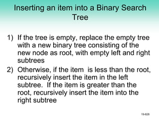 Inserting an item into a Binary Search
Tree
1) If the tree is empty, replace the empty tree
with a new binary tree consisting of the
new node as root, with empty left and right
subtrees
2) Otherwise, if the item is less than the root,
recursively insert the item in the left
subtree. If the item is greater than the
root, recursively insert the item into the
right subtree
19-828
 