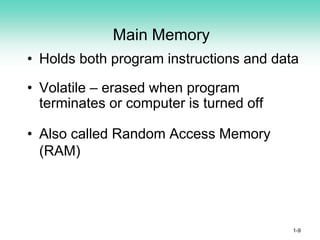 Main Memory
• Holds both program instructions and data
• Volatile – erased when program
terminates or computer is turned off
• Also called Random Access Memory
(RAM)
1-9
 
