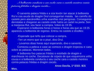 A bolboreta conducía o seu coche cara o castelo mentres comía
patacas fritidas e dragón cocido...
O sarxento pataca fritida e a súa lexión ían atacar á bolboreta
Rul e coa axuda do dragón Drul conseguirían matala. Ían camiño do
castelo pero atacáronlles unha xoaniñas moi perigosas. Conseguiron
derrotalas e chegaron ao castelo onde había un cartel na porta: Son
a mariposa Rul, vou facer a compra. Volvo ás 19:35.
Esperaron á bolboreta horas e horas e horas ata que as 19:35
apareceu a bolboreta de regreso. Entrou no castelo e díxolles:
-Esperade que teño que colocar a compra.
-Ten un morro que se o pisa!, dixo Drul.
- Levamos dúas horas aquí esperando, dixo o sarxento.
Comezou a pelexa e case ao comezo o dragón tropezou e caeu
sobre as patacas. Morreron todos.
A bolboreta fixo patacas fritidas e estofado de dragón e
marchouse no coche. Decatouse de súpeto de que esquencera unha
cousa e a bolboreta conducía o seu coche cara o castelo mentres
comía patacas fritidas e dragón cocido.
Anxo Davila, 1º ESO. IES
Mos.
 