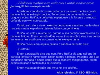 A bolboreta conducía o seu coche cara o castelo mentres comía
patacas fritidas e dragón cocido...
A bolboreta conducía o seu coche cara o castelo mentres comía
patacas fritidas e dragón cocido. Todo comezou unha mañá como
calquera outra. Ruliña, a bolboreta espertouse e ía facerse o almorzo
soñando con vivir nun castelo.
Cando saíu afora viu un exército de patacas asasinas que levaban
nas súas mans espadas e pistolas feitas con gominolas.
Ruliña, ao velas, relameuse, porque a súa comida favorita eran as
patacas fritidas. E sen pensalo dúas veces tirouse sobre elas e as cortou
en anacos. As cociñou e as comeu todas excepto unha.
Ruliña correu cara aquela pataca e cando a mirou lle dixo:
-¿Curmá?.
Entón a pataca lle dixo que non. Pero Ruliña vía algo nel que lle
parecía familiar e namorouse. Entón raptou á pataca. Pasados uns días
quedouse preñada e deuse conta que a casa era moi pequena, entón
decidíu buscar o castelo dos seus soños.
Entón matou ao dragón que vivía nel e o cociñou.
Alba Iglesias, 1º ESO. IES Mos.
 