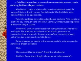 A bolboreta conducía o seu coche cara o castelo mentres comía
patacas fritidas e dragón cocido...
A bolboreta conducía o seu coche cara o castelo mentres comía
patacas fritidas e dragón cocido. Esta bolboreta tiña debilidade polas
patacas fritidas e o dragón cocido.
Tamén lle gustaban os xeados os bombóns e os doces. Pero ese día só
levaba no seu coche, que era un Saxo 16 válvulas, unhas poucas de patacas
fritidas e de dragón cocido.
A bolboreta dirixíase cara o castelo dun amigo que casualmente era
un dragón. Ela, intentara en varias ocasións matalo, pero nunca o
conseguira. Hoxe ía intentalo de novo acompañada por outras amigas
bolboretas que ían nun coche detrás do seu.
Cando chegaron ao castelo entraron polo portal e petaron na porta.
Abriulles o dragón e díxolles:
-Ola¡.
-Ola, como estás meu amigo?. Respostou a bolboreta.
-Moi ben. Contestou o dragón. ¿Pero quen é toda esa xente?.
 