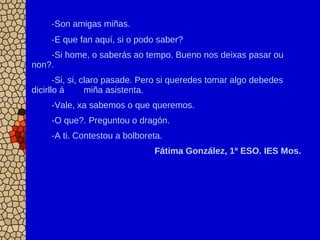 -Son amigas miñas.
-E que fan aquí, si o podo saber?
-Si home, o saberás ao tempo. Bueno nos deixas pasar ou
non?.
-Si, si, claro pasade. Pero si queredes tomar algo debedes
dicirllo á miña asistenta.
-Vale, xa sabemos o que queremos.
-O que?. Preguntou o dragón.
-A ti. Contestou a bolboreta.
Fátima González, 1º ESO. IES Mos.
 