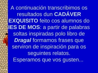 A continuación transcribimos os
resultados dun CADÁVER
EXQUISITO feito cos alumnos do
IES DE MOS: a partir de palabras
soltas inspiradas polo libro de
Dragal formamos frases que
serviron de inspiración para os
seguintes relatos.
Esperamos que vos gusten...
 