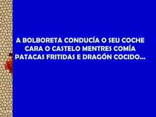A BOLBORETA CONDUCÍA O SEU COCHE
CARA O CASTELO MENTRES COMÍA
PATACAS FRITIDAS E DRAGÓN COCIDO...
 