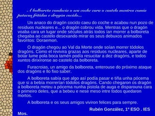 A bolboreta conducía o seu coche cara o castelo mentres comía
patacas fritidas e dragón cocido...
Un anaco do dragón cocido caeu do coche e acabou nun pozo de
residuos nucleares e... o dragón cobrou vida. Mentras que o dragón
voaba cara un lugar onde séculos atrás todos ían morrer a bolboreta
chegaba ao castelo desexando mirar os seus debuxos animados
favoritos: Doraemon.
O dragón chegou ao Val da Morte onde soían morrer tódolos
dragóns. Como el revivira grazas aos residuos nucleares, aparte de
botar lume pola boca tamén podía resucitar a dez dragóns, e todos
xuntos dirixíronse ao castelo da bolboreta.
Furacroias, un amigo da bolboreta, enterouse do próximo ataque
dos dragóns e llo fixo saber.
A bolboreta sabía que algo así podía pasar e tiña unha pócema
que si a bebía morrerían tódolos dragóns. Cando chegaron os dragón
a bolboreta meteu a pócema nunha pistola de auga e disparouna cara
o primeiro deles, que a bebeu e nese meso intre todos quedaron
mortos.
A bolboreta e os seus amigos viviron felices para sempre.
Rubén González, 1º ESO . IES
Mos.
 
