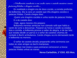 A bolboreta conducía o seu coche cara o castelo mentres comía
patacas fritidas e dragón cocido...
En realidade o dragón era de doce cocido, a comida preferida
da bolboreta. Ela ía cara un castelo que tiña dragóns cocidos e
patacas fritidas. Cando chegou dixo:
-Quero uns dragóns cocidos e unha ración de patacas fritidas.
E o do castelo dixo:
-Vale, agora mesmo cho preparo.
Bolboreta mentras sentouse nun cómodo sofá que había a
carón do lume a descansar. Pasaron as horas e cando xa estaba
lista a comida, a bolboreta púxose a saltar de alegría, e de tan feliz
que estaba deulle un parrús e o señor do castelos chamou de
contado á Bechi ambulancia. Cando chegou xa era demasiado tarde
e bolboreta xa morrera.
O señor do castelo decidíu prepararlle unha cerimonia con
todas as súas amigas as bechi-mariposas.
Estaban moi tristes e para animarse comezaron a tirarse
patacas fritidas unhas as outras.
Nerea Carballido, 1º ESO. IES Mos.
 