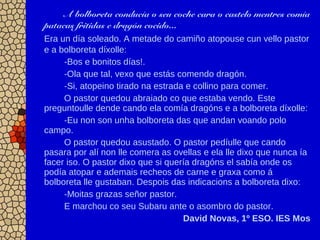 A bolboreta conducía o seu coche cara o castelo mentres comía
patacas fritidas e dragón cocido...
Era un día soleado. A metade do camiño atopouse cun vello pastor
e a bolboreta díxolle:
-Bos e bonitos días!.
-Ola que tal, vexo que estás comendo dragón.
-Si, atopeino tirado na estrada e collino para comer.
O pastor quedou abraiado co que estaba vendo. Este
preguntoulle dende cando ela comía dragóns e a bolboreta díxolle:
-Eu non son unha bolboreta das que andan voando polo
campo.
O pastor quedou asustado. O pastor pedíulle que cando
pasara por alí non lle comera as ovellas e ela lle dixo que nunca ía
facer iso. O pastor dixo que si quería dragóns el sabía onde os
podía atopar e ademais recheos de carne e graxa como á
bolboreta lle gustaban. Despois das indicacions a bolboreta dixo:
-Moitas grazas señor pastor.
E marchou co seu Subaru ante o asombro do pastor.
David Novas, 1º ESO. IES Mos
 