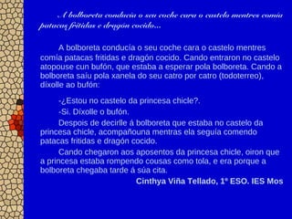 A bolboreta conducía o seu coche cara o castelo mentres comía
patacas fritidas e dragón cocido...
A bolboreta conducía o seu coche cara o castelo mentres
comía patacas fritidas e dragón cocido. Cando entraron no castelo
atopouse cun bufón, que estaba a esperar pola bolboreta. Cando a
bolboreta saíu pola xanela do seu catro por catro (todoterreo),
díxolle ao bufón:
-¿Estou no castelo da princesa chicle?.
-Si. Díxolle o bufón.
Despois de decirlle á bolboreta que estaba no castelo da
princesa chicle, acompañouna mentras ela seguía comendo
patacas fritidas e dragón cocido.
Cando chegaron aos aposentos da princesa chicle, oiron que
a princesa estaba rompendo cousas como tola, e era porque a
bolboreta chegaba tarde á súa cita.
Cinthya Viña Tellado, 1º ESO. IES Mos
 