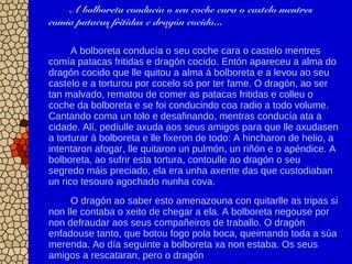 A bolboreta conducía o seu coche cara o castelo mentres
comía patacas fritidas e dragón cocido...
A bolboreta conducía o seu coche cara o castelo mentres
comía patacas fritidas e dragón cocido. Entón apareceu a alma do
dragón cocido que lle quitou a alma á bolboreta e a levou ao seu
castelo e a torturou por cocelo só por ter fame. O dragón, ao ser
tan malvado, rematou de comer as patacas fritidas e colleu o
coche da bolboreta e se foi conducindo coa radio a todo volume.
Cantando coma un tolo e desafinando, mentras conducía ata a
cidade. Alí, pedíulle axuda aos seus amigos para que lle axudasen
a torturar á bolboreta e lle fixeron de todo: A hincharon de helio, a
intentaron afogar, lle quitaron un pulmón, un riñón e o apéndice. A
bolboreta, ao sufrir esta tortura, contoulle ao dragón o seu
segredo máis preciado, ela era unha axente das que custodiaban
un rico tesouro agochado nunha cova.
O dragón ao saber esto amenazouna con quitarlle as tripas si
non lle contaba o xeito de chegar a ela. A bolboreta negouse por
non defraudar aos seus compañeiros de traballo. O dragón
enfadouse tanto, que botou fogo pola boca, queimando toda a súa
merenda. Ao día seguinte a bolboreta xa non estaba. Os seus
amigos a rescataran, pero o dragón
 