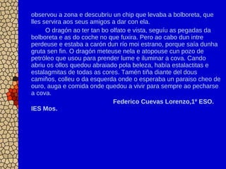 observou a zona e descubriu un chip que levaba a bolboreta, que
lles servira aos seus amigos a dar con ela.
O dragón ao ter tan bo olfato e vista, seguíu as pegadas da
bolboreta e as do coche no que fuxira. Pero ao cabo dun intre
perdeuse e estaba a carón dun río moi estrano, porque saía dunha
gruta sen fin. O dragón meteuse nela e atopouse cun pozo de
petróleo que usou para prender lume e iluminar a cova. Cando
abriu os ollos quedou abraiado pola beleza, había estalactitas e
estalagmitas de todas as cores. Tamén tiña diante del dous
camiños, colleu o da esquerda onde o esperaba un paraiso cheo de
ouro, auga e comida onde quedou a vivir para sempre ao pecharse
a cova.
Federico Cuevas Lorenzo,1º ESO.
IES Mos.
 