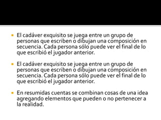  El cadáver exquisito se juega entre un grupo de
personas que escriben o dibujan una composición en
secuencia. Cada persona sólo puede ver el final de lo
que escribió el jugador anterior.
 El cadáver exquisito se juega entre un grupo de
personas que escriben o dibujan una composición en
secuencia. Cada persona sólo puede ver el final de lo
que escribió el jugador anterior.
 En resumidas cuentas se combinan cosas de una idea
agregando elementos que pueden o no pertenecer a
la realidad.
 