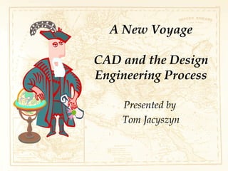 A New Voyage
CAD and the Design
Engineering Process
Presented by
Tom Jacyszyn
 
