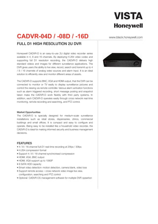 CADVR-04D / -08D / -16D                                                         www.black.honeywell.com

FULL D1 HIGH RESOLUTION 2U DVR

Honeywell CADVR-D is an easy-to-use 2U digital video recorder series
available in 4, 8 and 16 channels. By deploying H.264 video codec and
supporting full D1 resolution recording, the CADVR-D delivers high
standard videos and images for different surveillance applications. The
DVR gives users the ability to live view, record, search and transmit up to 4
/ 8 / 16 channels of analog video sources and alarm input. It is an ideal
solution to efficiently view and monitor different areas of assets.

The CADVR-D supports BNC, VGA and HDMI output, that the DVR can be
connected to monitor or TV easily to display surveillance pictures and
control the viewing via remote controller. Various alarm activation functions
such as alarm triggered recording, short message posting and snapshot
taken make the CADVR-D work flexibly with third party systems. In
addition, each CADVR-D operates easily through cross network real-time
monitoring, remote recording and searching, and PTZ control.



Market Opportunities
The CADVR-D is specially designed for medium-scale surveillance
installations such as retail stores, dispensaries, clinics, commercial
buildings and small offices. It is compact and easy to configure and
operate. Being easy to be installed like a household video recorder, the
CADVR-D is ideal for making informed security and business management
decisions.



FEATURES
• 4 / 8 / 16-channel full-D1 real-time recording at 25fps / 30fps
• H.264 compression format
• Support 4 / 8 / 16-channel synchronised compression
• HDMI, VGA, BNC output
• HDMI, VGA support up to 1080P
• 8 SATA HDD capacity
• Smart video detection: motion detection, camera blank, video loss
• Support remote access – cross network video image live view,
  configuration, searching and PTZ control
• Optional CADVR-CS management software for multiple DVR opeartion
 