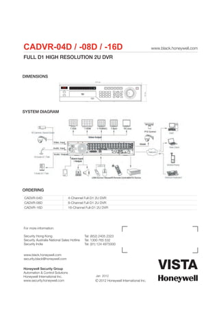 CADVR-04D / -08D / -16D                                                                       www.black.honeywell.com

FULL D1 HIGH RESOLUTION 2U DVR


DIMENSIONS
                                                   440 mm




                                                                                      89 mm
SYSTEM DIAGRAM




ORDERING
CADVR-04D                        4-Channel Full-D1 2U DVR
CADVR-08D                        8-Channel Full-D1 2U DVR
CADVR-16D                        16-Channel Full-D1 2U DVR




For more information:

Security Hong Kong                          Tel: (852) 2405 2323
Security Australia National Sales Hotline   Tel: 1300 765 532
Security India                              Tel: (91) 124 4975000


www.black.honeywell.com
security.black@honeywell.com


Honeywell Security Group
Automation & Control Solutions
Honeywell International Inc.                       Jan 2012
www.security.honeywell.com                             2012 Honeywell International Inc.
 
