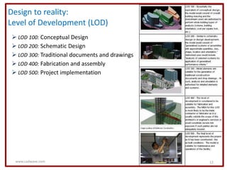 Design to reality:
Level of Development (LOD)
 LOD 100: Conceptual Design
 LOD 200: Schematic Design
 LOD 300: Traditional documents and drawings
 LOD 400: Fabrication and assembly
 LOD 500: Project implementation




 www.cadwave.com                                12
 