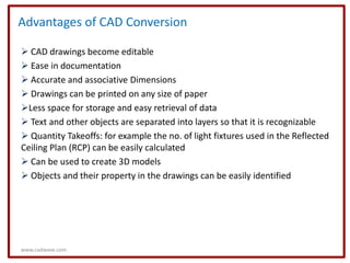 Advantages of CAD Conversion

 CAD drawings become editable
 Ease in documentation
 Accurate and associative Dimensions
 Drawings can be printed on any size of paper
Less space for storage and easy retrieval of data
 Text and other objects are separated into layers so that it is recognizable
 Quantity Takeoffs: for example the no. of light fixtures used in the Reflected
Ceiling Plan (RCP) can be easily calculated
 Can be used to create 3D models
 Objects and their property in the drawings can be easily identified




www.cadwave.com
 