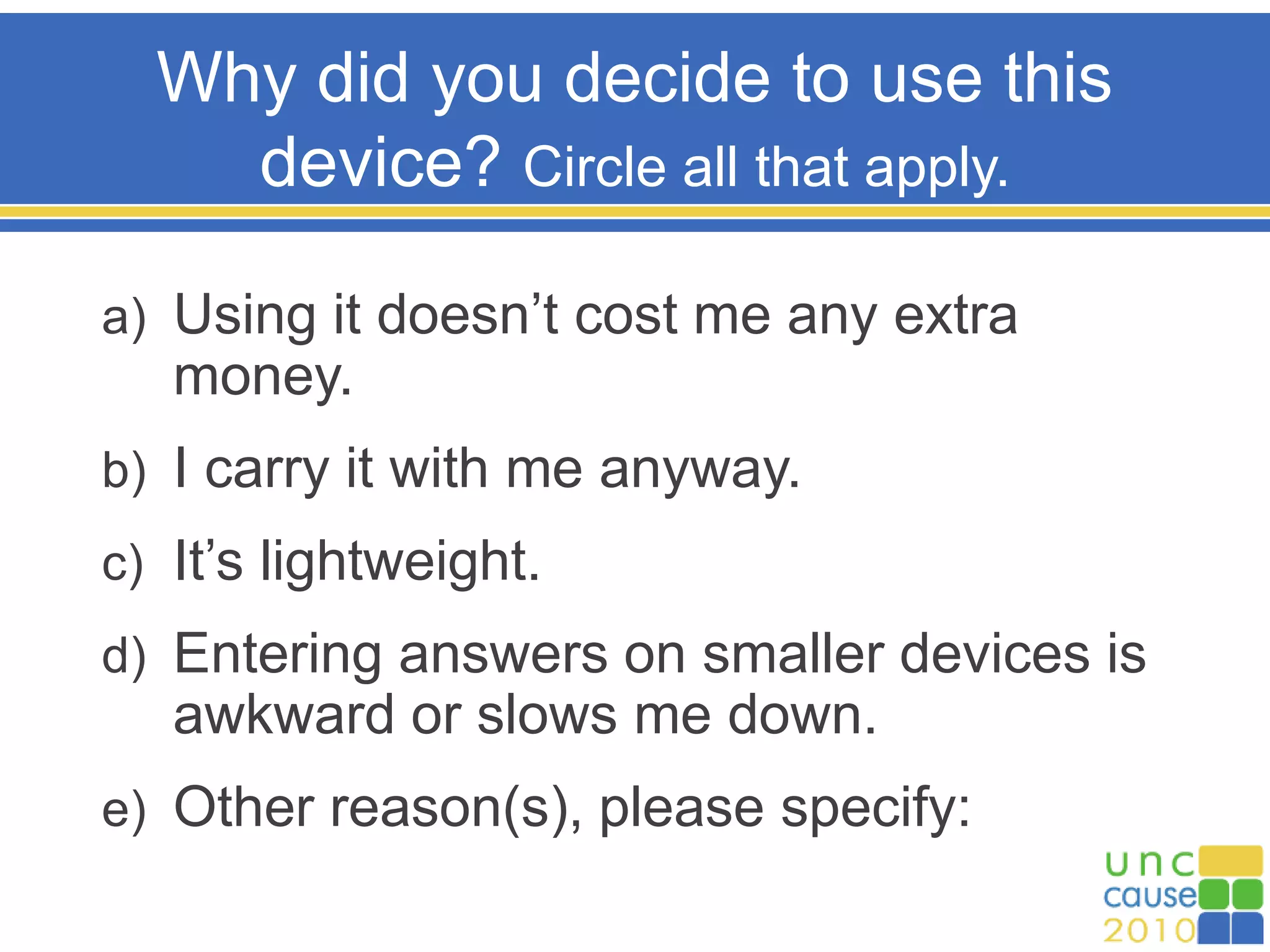 Why did you decide to use this
device? Circle all that apply.
a) Using it doesn’t cost me any extra
money.
b) I carry it with me anyway.
c) It’s lightweight.
d) Entering answers on smaller devices is
awkward or slows me down.
e) Other reason(s), please specify:
 