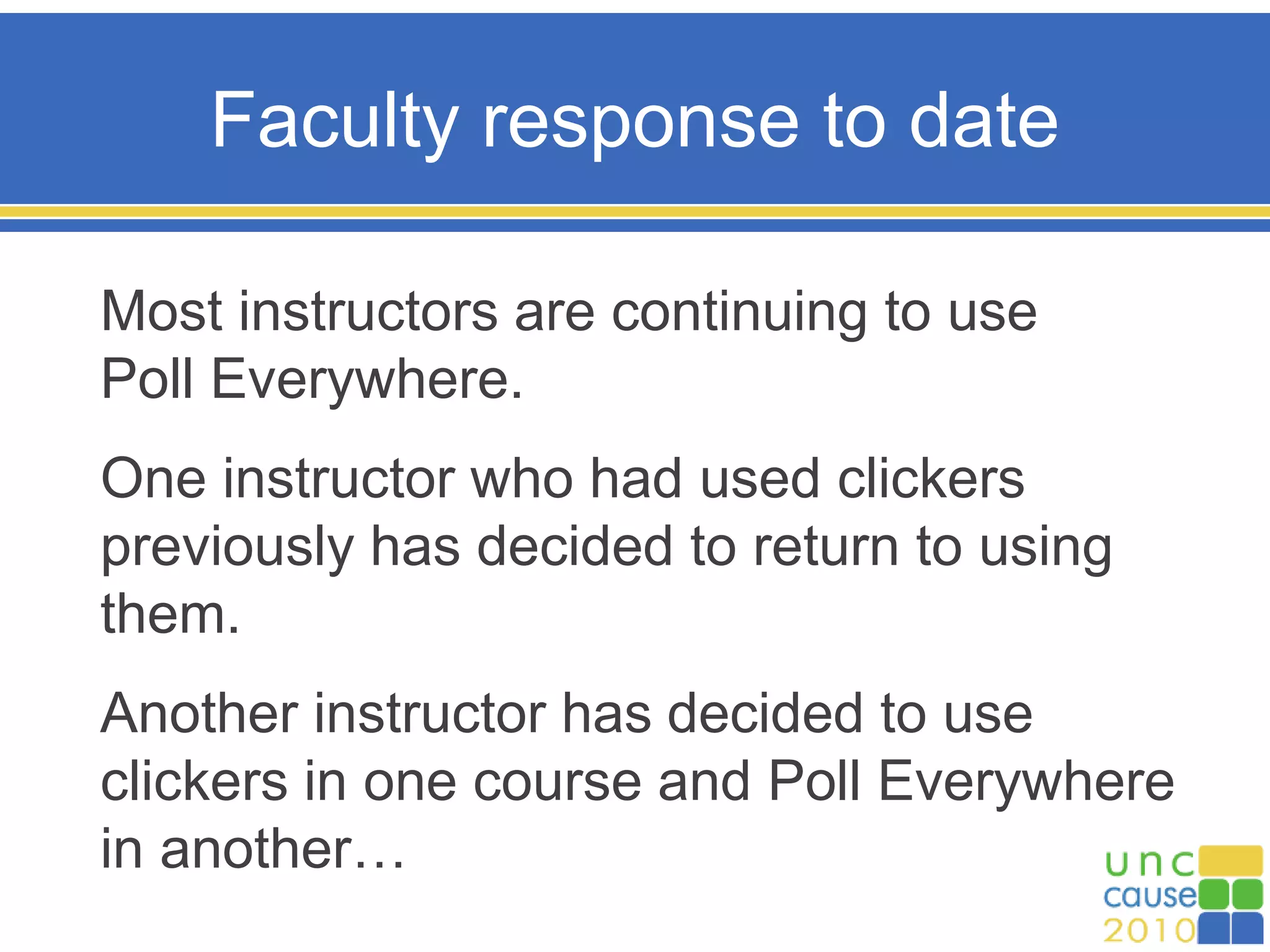 Faculty response to date
Most instructors are continuing to use
Poll Everywhere.
One instructor who had used clickers
previously has decided to return to using
them.
Another instructor has decided to use
clickers in one course and Poll Everywhere
in another…
 