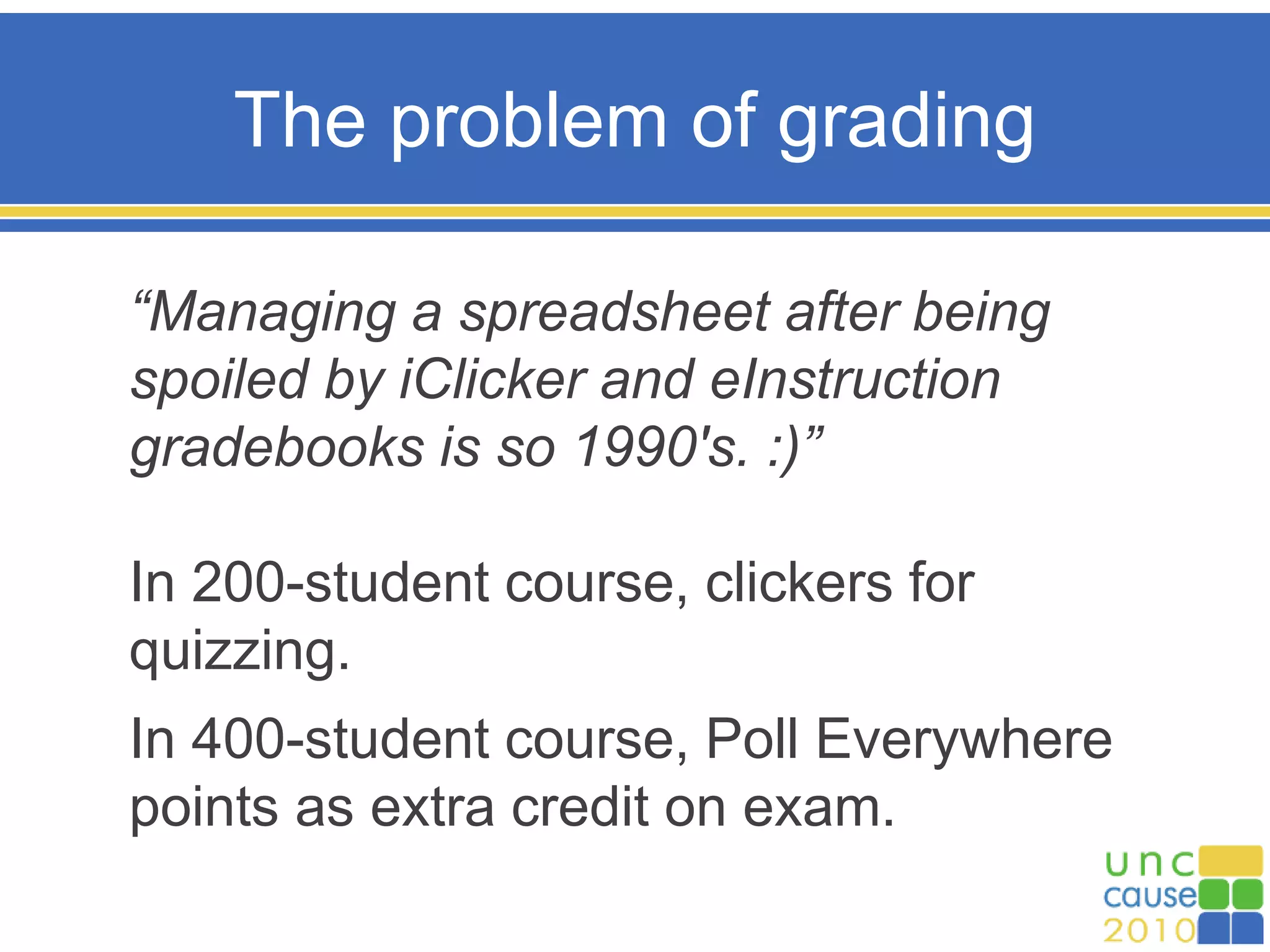 The problem of grading
“Managing a spreadsheet after being
spoiled by iClicker and eInstruction
gradebooks is so 1990's. :)”
In 200-student course, clickers for
quizzing.
In 400-student course, Poll Everywhere
points as extra credit on exam.
 