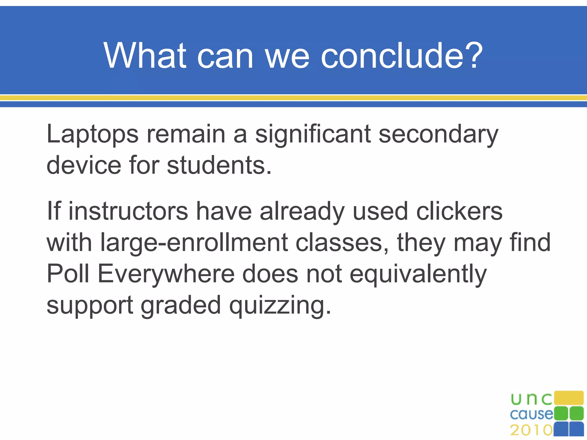 What can we conclude?
Laptops remain a significant secondary
device for students.
If instructors have already used clickers
with large-enrollment classes, they may find
Poll Everywhere does not equivalently
support graded quizzing.
 