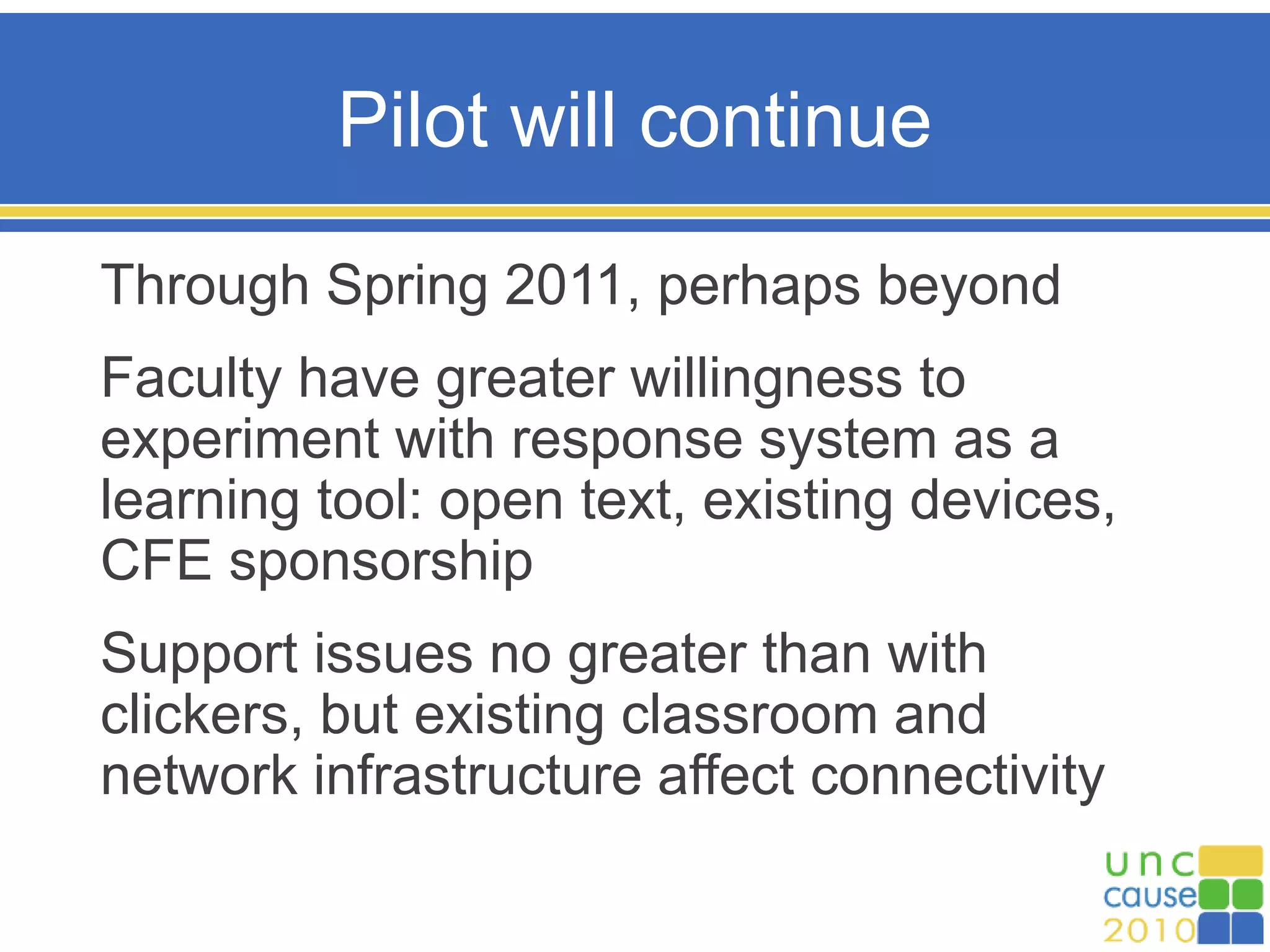 Pilot will continue
Through Spring 2011, perhaps beyond
Faculty have greater willingness to
experiment with response system as a
learning tool: open text, existing devices,
CFE sponsorship
Support issues no greater than with
clickers, but existing classroom and
network infrastructure affect connectivity
 