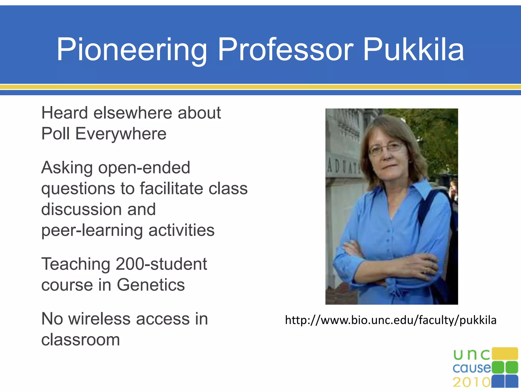 Pioneering Professor Pukkila
Heard elsewhere about
Poll Everywhere
Asking open-ended
questions to facilitate class
discussion and
peer-learning activities
Teaching 200-student
course in Genetics
No wireless access in
classroom
http://www.bio.unc.edu/faculty/pukkila
 