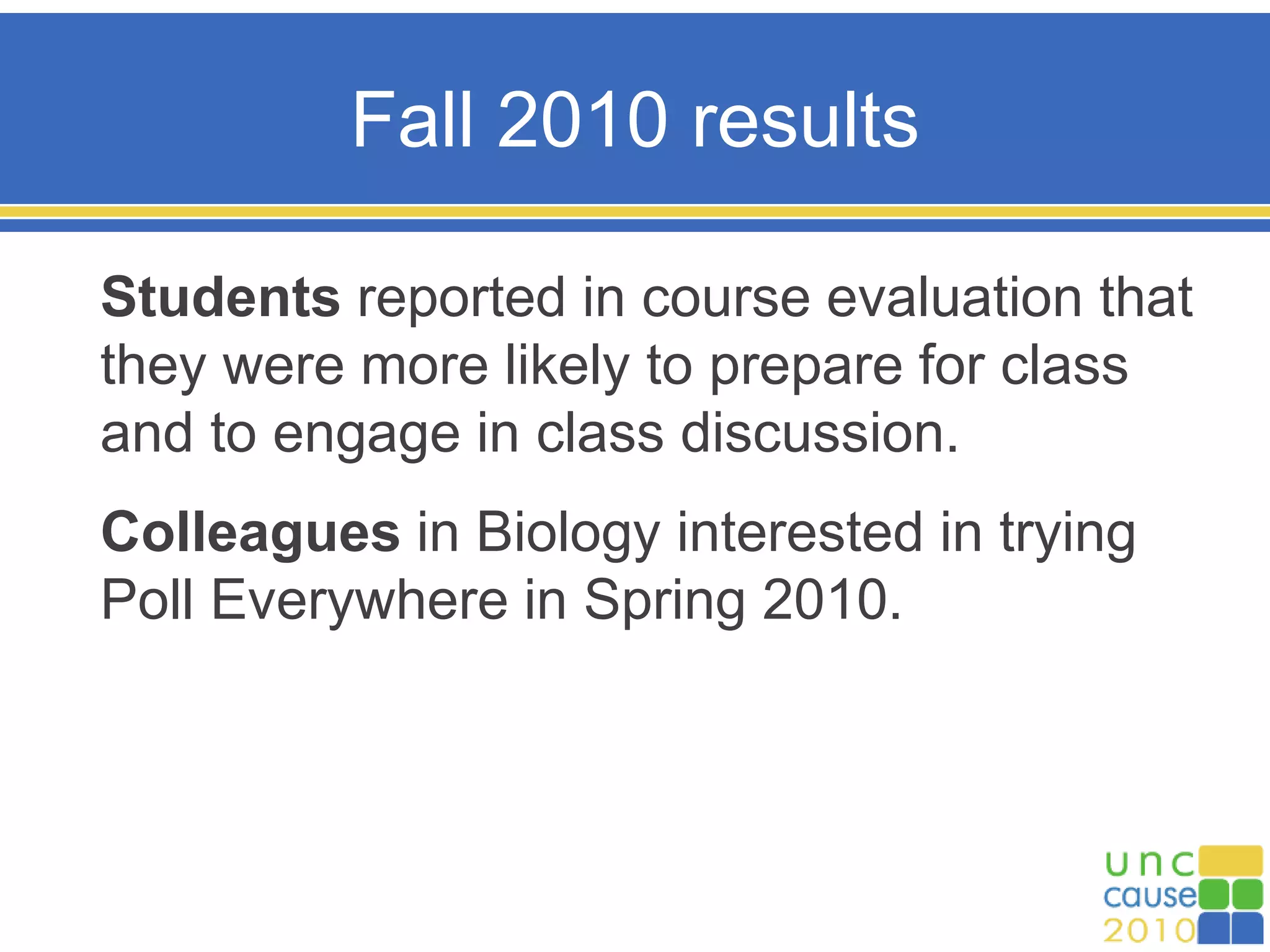 Fall 2010 results
Students reported in course evaluation that
they were more likely to prepare for class
and to engage in class discussion.
Colleagues in Biology interested in trying
Poll Everywhere in Spring 2010.
 